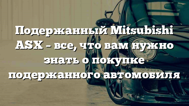 Подержанный Mitsubishi ASX – все, что вам нужно знать о покупке подержанного автомобиля