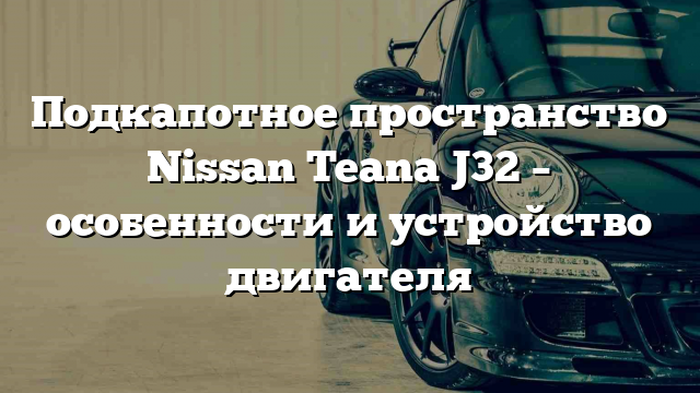 Подкапотное пространство Nissan Teana J32 – особенности и устройство двигателя