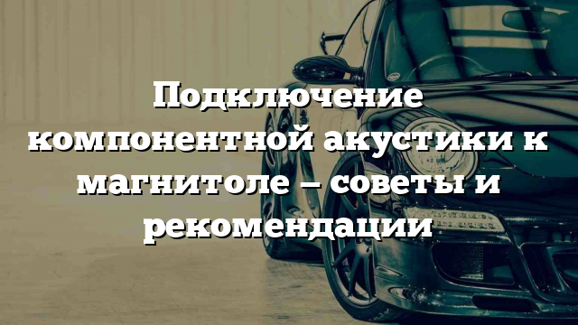 Подключение компонентной акустики к магнитоле — советы и рекомендации