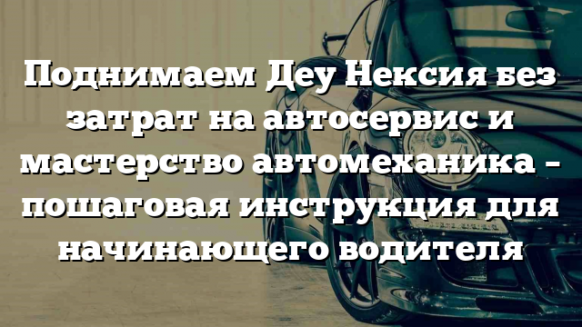 Поднимаем Деу Нексия без затрат на автосервис и мастерство автомеханика – пошаговая инструкция для начинающего водителя