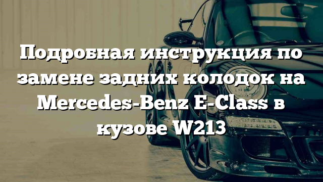 Подробная инструкция по замене задних колодок на Mercedes-Benz E-Class в кузове W213