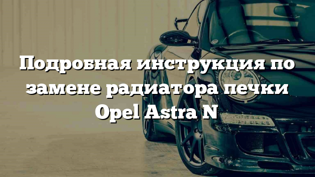 Подробная инструкция по замене радиатора печки Opel Astra N