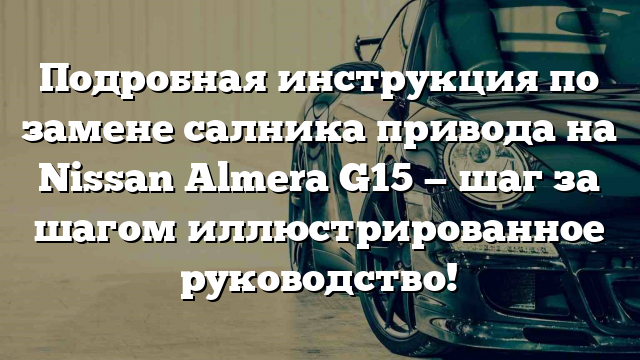 Подробная инструкция по замене салника привода на Nissan Almera G15 — шаг за шагом иллюстрированное руководство!