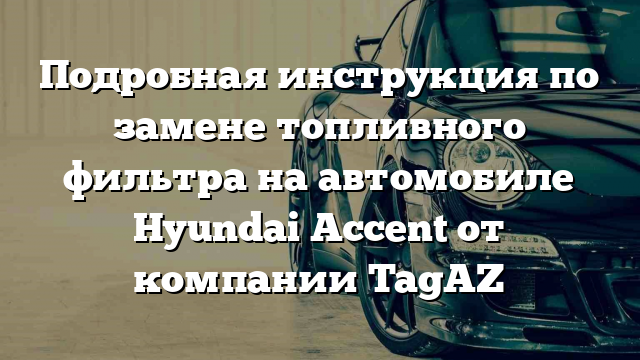 Подробная инструкция по замене топливного фильтра на автомобиле Hyundai Accent от компании TagAZ