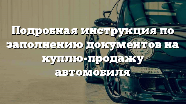 Подробная инструкция по заполнению документов на куплю-продажу автомобиля