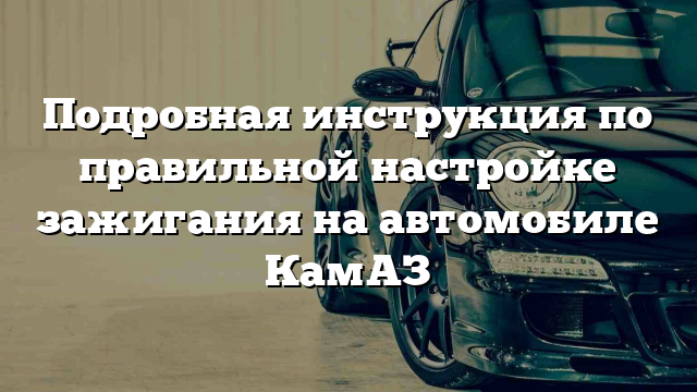 Подробная инструкция по правильной настройке зажигания на автомобиле КамАЗ