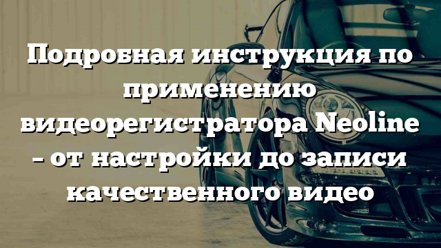 Подробная инструкция по применению видеорегистратора Neoline – от настройки до записи качественного видео