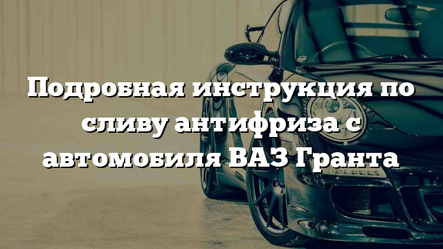 Подробная инструкция по сливу антифриза с автомобиля ВАЗ Гранта