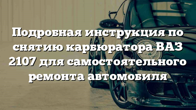 Подробная инструкция по снятию карбюратора ВАЗ 2107 для самостоятельного ремонта автомобиля