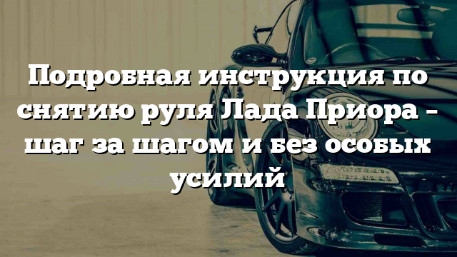 Подробная инструкция по снятию руля Лада Приора – шаг за шагом и без особых усилий