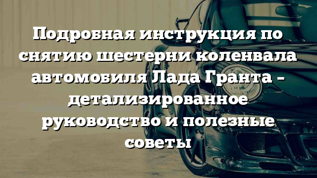 Подробная инструкция по снятию шестерни коленвала автомобиля Лада Гранта – детализированное руководство и полезные советы