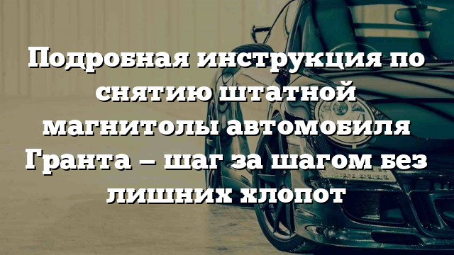 Подробная инструкция по снятию штатной магнитолы автомобиля Гранта — шаг за шагом без лишних хлопот