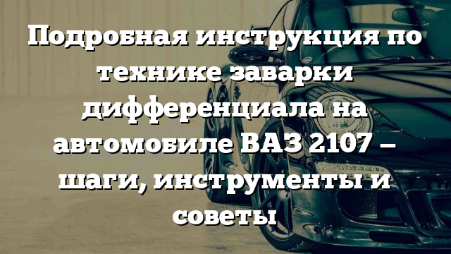 Подробная инструкция по технике заварки дифференциала на автомобиле ВАЗ 2107 — шаги, инструменты и советы