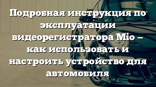 Подробная инструкция по эксплуатации видеорегистратора Mio — как использовать и настроить устройство для автомобиля