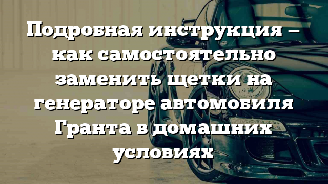 Подробная инструкция — как самостоятельно заменить щетки на генераторе автомобиля Гранта в домашних условиях