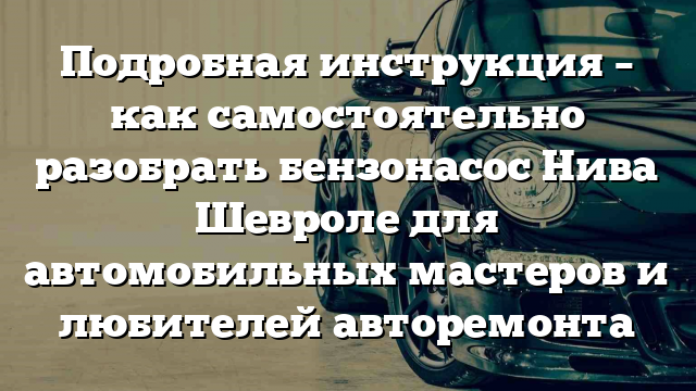 Подробная инструкция – как самостоятельно разобрать бензонасос Нива Шевроле для автомобильных мастеров и любителей авторемонта