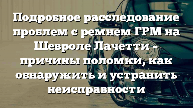 Подробное расследование проблем с ремнем ГРМ на Шевроле Лачетти – причины поломки, как обнаружить и устранить неисправности