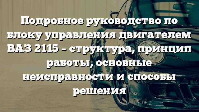 Подробное руководство по блоку управления двигателем ВАЗ 2115 – структура, принцип работы, основные неисправности и способы решения