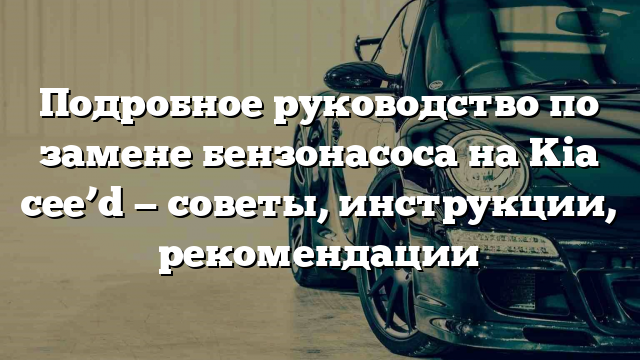 Подробное руководство по замене бензонасоса на Kia cee’d — советы, инструкции, рекомендации