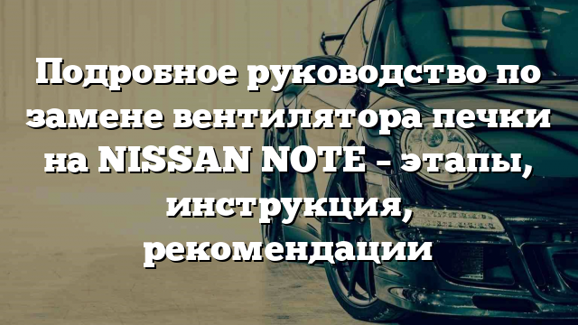 Подробное руководство по замене вентилятора печки на NISSAN NOTE – этапы, инструкция, рекомендации