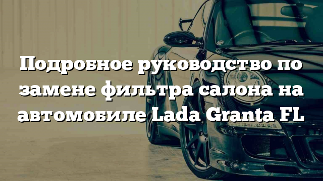 Подробное руководство по замене фильтра салона на автомобиле Lada Granta FL