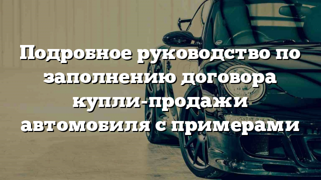 Подробное руководство по заполнению договора купли-продажи автомобиля с примерами