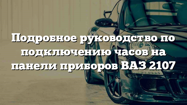 Подробное руководство по подключению часов на панели приборов ВАЗ 2107