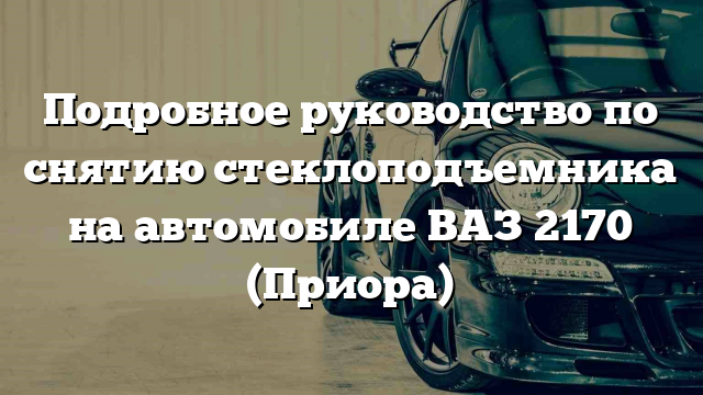 Подробное руководство по снятию стеклоподъемника на автомобиле ВАЗ 2170 (Приора)