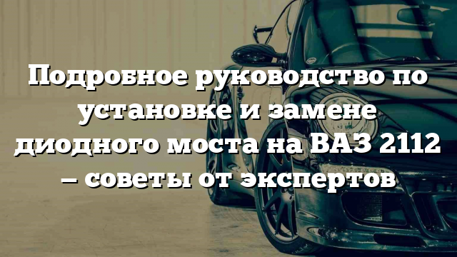 Подробное руководство по установке и замене диодного моста на ВАЗ 2112 — советы от экспертов