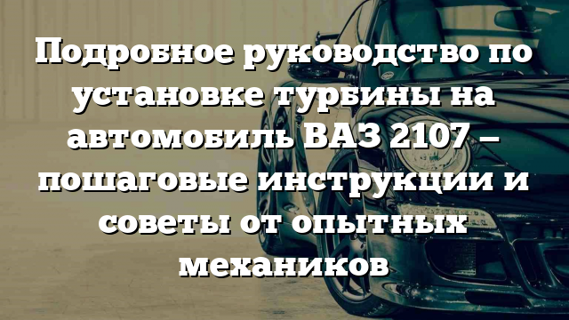 Подробное руководство по установке турбины на автомобиль ВАЗ 2107 — пошаговые инструкции и советы от опытных механиков