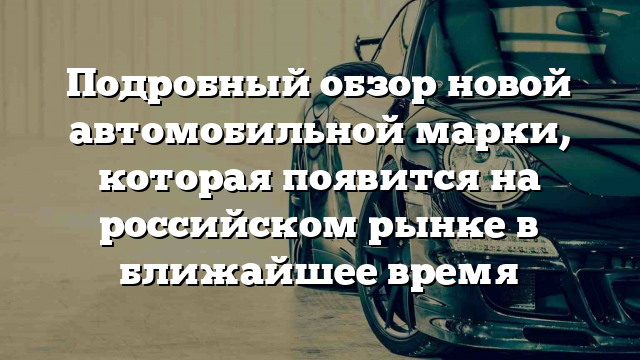 Подробный обзор новой автомобильной марки, которая появится на российском рынке в ближайшее время