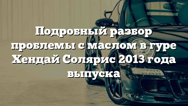 Подробный разбор проблемы с маслом в гуре Хендай Солярис 2013 года выпуска