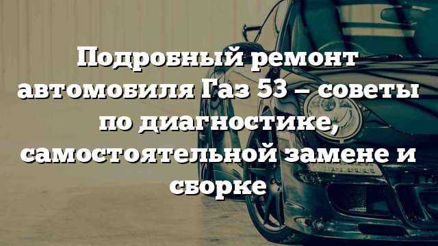 Подробный ремонт автомобиля Газ 53 — советы по диагностике, самостоятельной замене и сборке