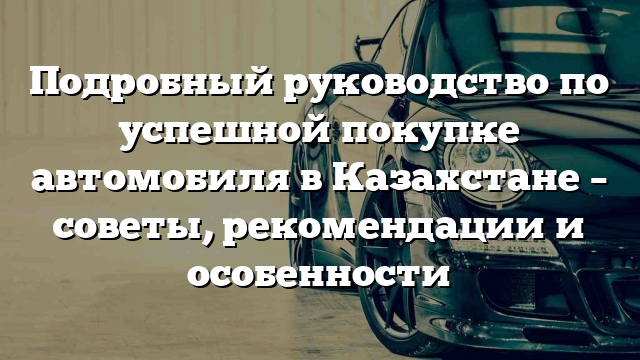 Подробный руководство по успешной покупке автомобиля в Казахстане – советы, рекомендации и особенности