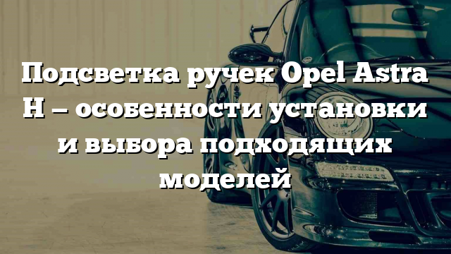 Подсветка ручек Opel Astra H — особенности установки и выбора подходящих моделей