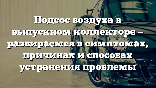 Подсос воздуха в выпускном коллекторе — разбираемся в симптомах, причинах и способах устранения проблемы