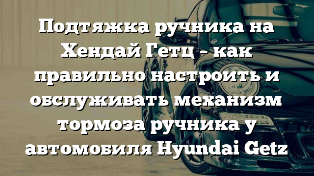 Подтяжка ручника на Хендай Гетц – как правильно настроить и обслуживать механизм тормоза ручника у автомобиля Hyundai Getz