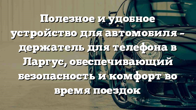 Полезное и удобное устройство для автомобиля – держатель для телефона в Ларгус, обеспечивающий безопасность и комфорт во время поездок