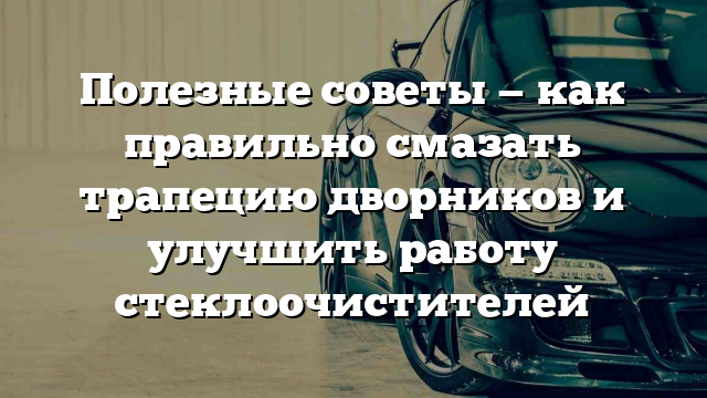 Полезные советы — как правильно смазать трапецию дворников и улучшить работу стеклоочистителей