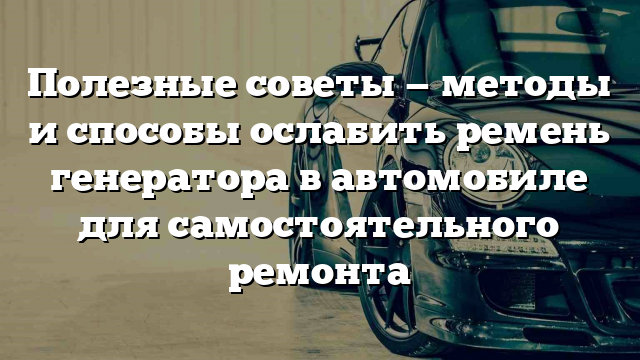 Полезные советы — методы и способы ослабить ремень генератора в автомобиле для самостоятельного ремонта