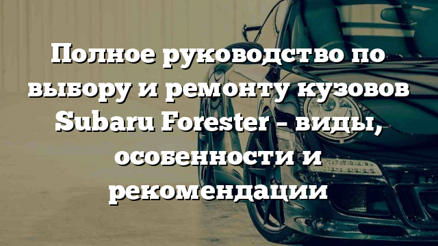 Полное руководство по выбору и ремонту кузовов Subaru Forester – виды, особенности и рекомендации