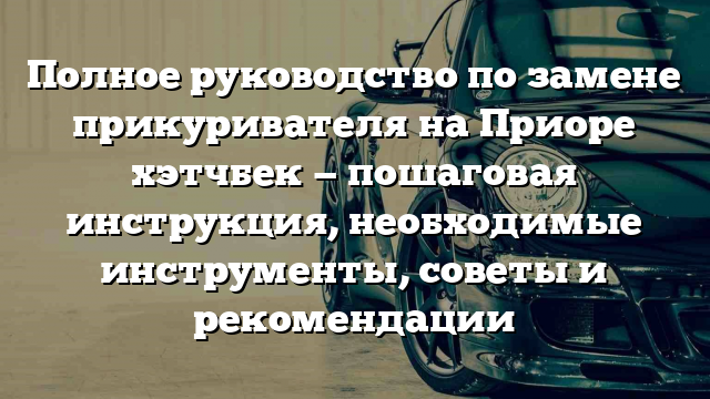 Полное руководство по замене прикуривателя на Приоре хэтчбек — пошаговая инструкция, необходимые инструменты, советы и рекомендации