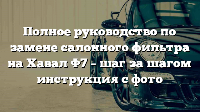 Полное руководство по замене салонного фильтра на Хавал Ф7 – шаг за шагом инструкция с фото