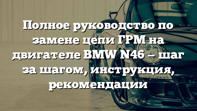 Полное руководство по замене цепи ГРМ на двигателе BMW N46 — шаг за шагом, инструкция, рекомендации