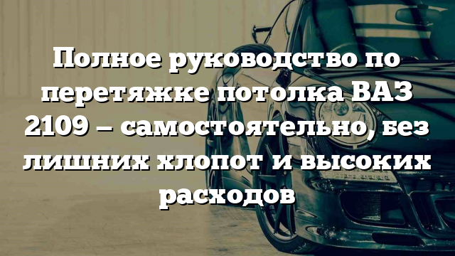 Полное руководство по перетяжке потолка ВАЗ 2109 — самостоятельно, без лишних хлопот и высоких расходов