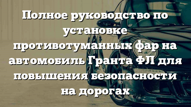 Полное руководство по установке противотуманных фар на автомобиль Гранта ФЛ для повышения безопасности на дорогах