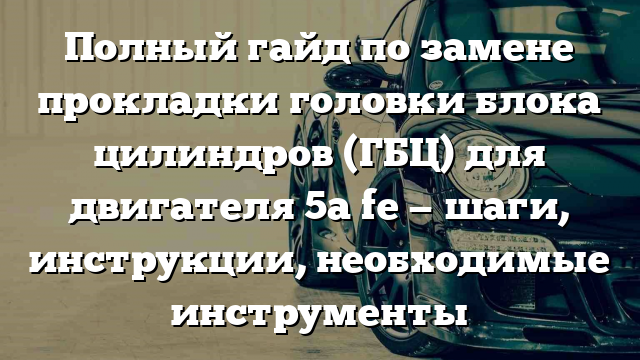 Полный гайд по замене прокладки головки блока цилиндров (ГБЦ) для двигателя 5a fe — шаги, инструкции, необходимые инструменты