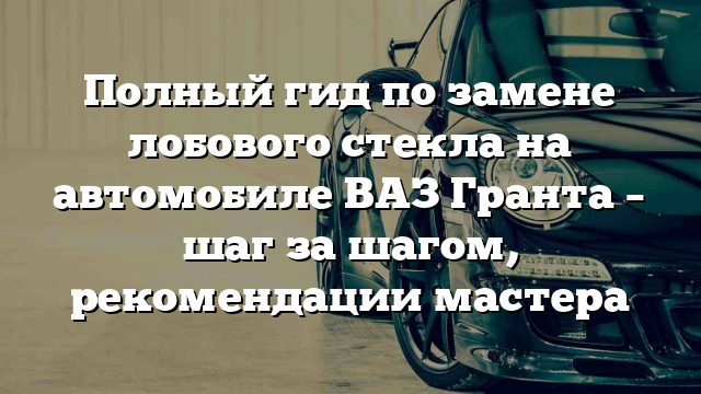 Полный гид по замене лобового стекла на автомобиле ВАЗ Гранта – шаг за шагом, рекомендации мастера