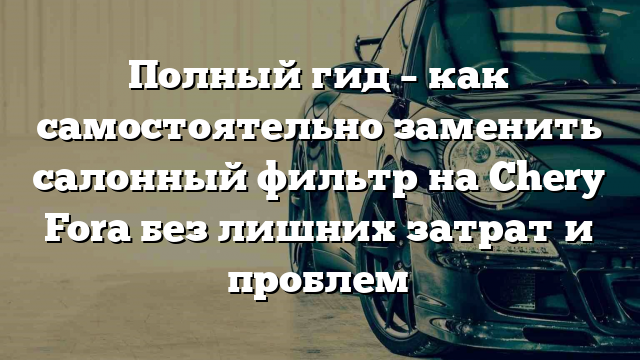 Полный гид – как самостоятельно заменить салонный фильтр на Chery Fora без лишних затрат и проблем