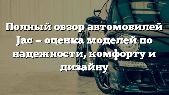 Полный обзор автомобилей Jac — оценка моделей по надежности, комфорту и дизайну